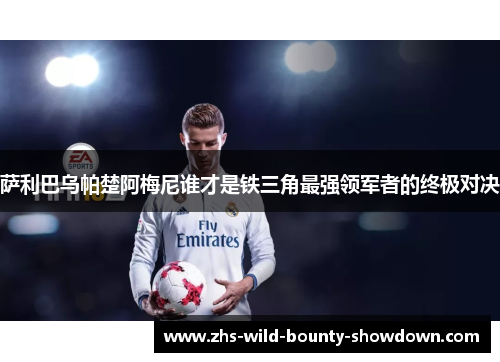 萨利巴乌帕楚阿梅尼谁才是铁三角最强领军者的终极对决 萨利巴乌帕楚阿梅尼谁才是铁三角最强领军者的终极对决