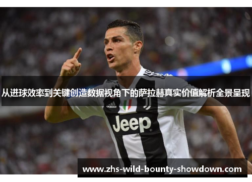 从进球效率到关键创造数据视角下的萨拉赫真实价值解析全景呈现 从进球效率到关键创造数据视角下的萨拉赫真实价值解析全景呈现