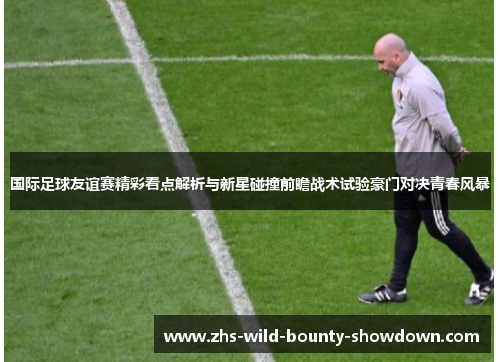 国际足球友谊赛精彩看点解析与新星碰撞前瞻战术试验豪门对决青春风暴