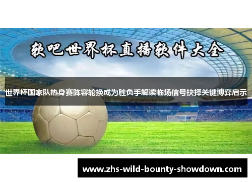 世界杯国家队热身赛阵容轮换成为胜负手解读临场信号抉择关键博弈启示