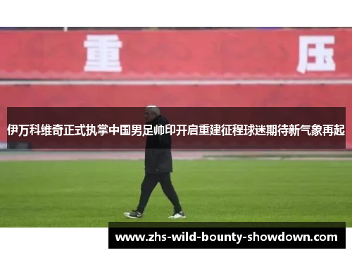 伊万科维奇正式执掌中国男足帅印开启重建征程球迷期待新气象再起