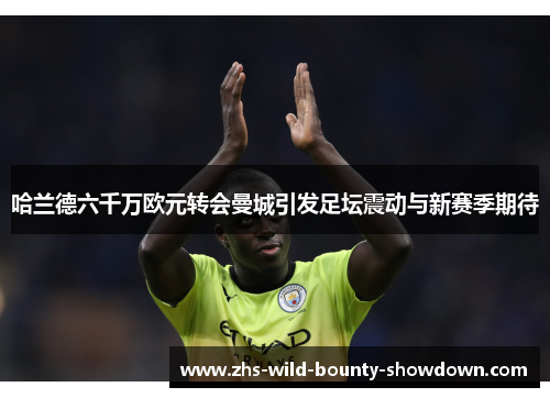 哈兰德六千万欧元转会曼城引发足坛震动与新赛季期待