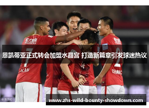 恩凯蒂亚正式转会加盟水晶宫 打造新篇章引发球迷热议