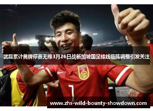 武磊累计黄牌停赛无缘3月26日战新加坡国足锋线临阵调整引发关注