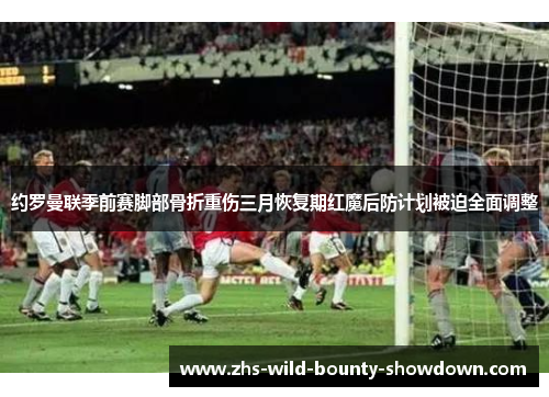 约罗曼联季前赛脚部骨折重伤三月恢复期红魔后防计划被迫全面调整
