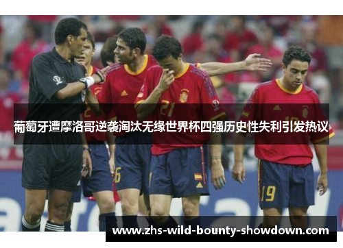 葡萄牙遭摩洛哥逆袭淘汰无缘世界杯四强历史性失利引发热议