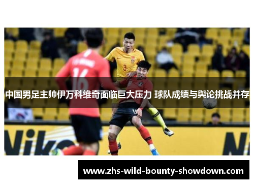 中国男足主帅伊万科维奇面临巨大压力 球队成绩与舆论挑战并存