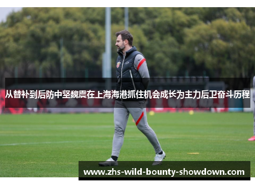 从替补到后防中坚魏震在上海海港抓住机会成长为主力后卫奋斗历程