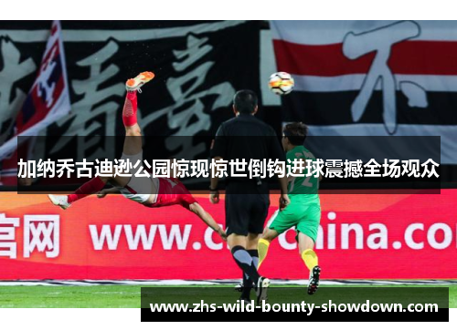 加纳乔古迪逊公园惊现惊世倒钩进球震撼全场观众