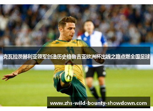 克瓦拉茨赫利亚领军创造历史格鲁吉亚欧洲杯出线之路点燃全国足球