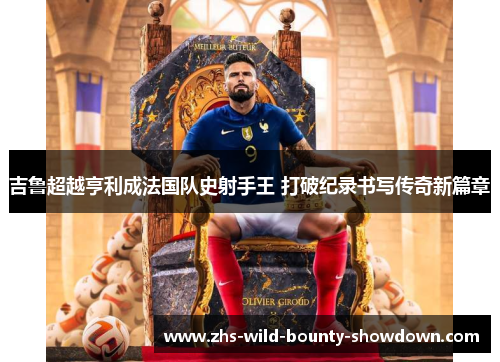 吉鲁超越亨利成法国队史射手王 打破纪录书写传奇新篇章