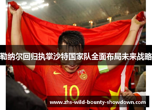 勒纳尔回归执掌沙特国家队全面布局未来战略