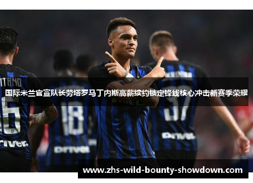国际米兰官宣队长劳塔罗马丁内斯高薪续约锁定锋线核心冲击新赛季荣耀