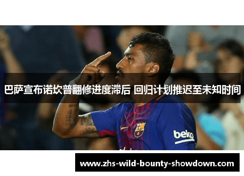 巴萨宣布诺坎普翻修进度滞后 回归计划推迟至未知时间