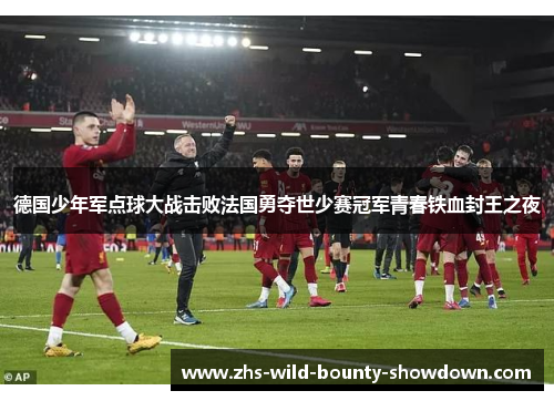 德国少年军点球大战击败法国勇夺世少赛冠军青春铁血封王之夜
