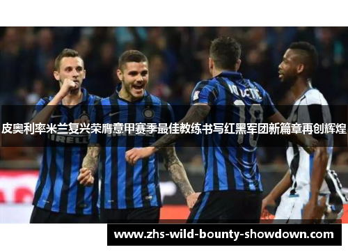 皮奥利率米兰复兴荣膺意甲赛季最佳教练书写红黑军团新篇章再创辉煌