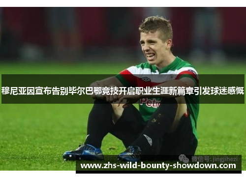 穆尼亚因宣布告别毕尔巴鄂竞技开启职业生涯新篇章引发球迷感慨