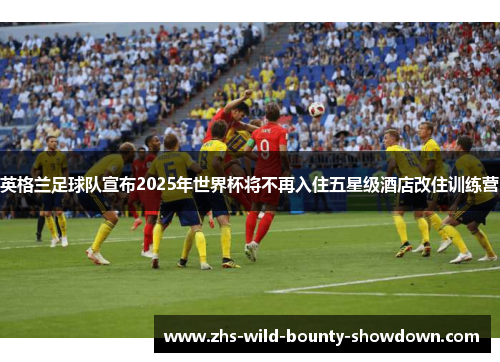 英格兰足球队宣布2025年世界杯将不再入住五星级酒店改住训练营