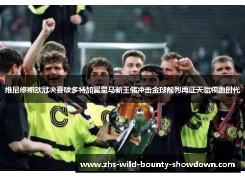 维尼修斯欧冠决赛破多特加冕皇马新王储冲击金球前列再证天赋领跑时代 维尼修斯欧冠决赛破多特加冕皇马新王储冲击金球前列再证天赋领跑时代