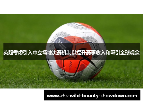 英超考虑引入中立场地决赛机制以提升赛事收入和吸引全球观众