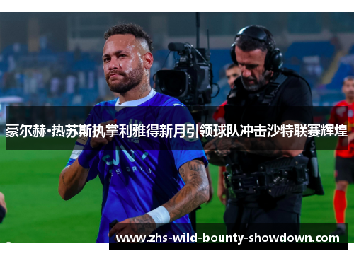 豪尔赫·热苏斯执掌利雅得新月引领球队冲击沙特联赛辉煌 豪尔赫·热苏斯执掌利雅得新月引领球队冲击沙特联赛辉煌